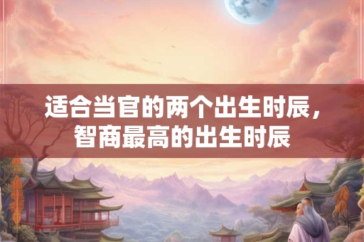 适合当官的两个出生时辰，智商最高的出生时辰