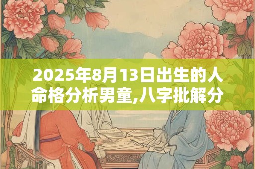 2025年8月13日出生的人命格分析男童,八字批解分析 2025年8月13日出生的人命格分析男童,八字批解分析