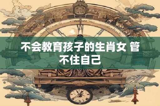 不会教育孩子的生肖女 管不住自己
