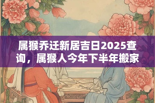 属猴乔迁新居吉日2025查询，属猴人今年下半年搬家吉利吗