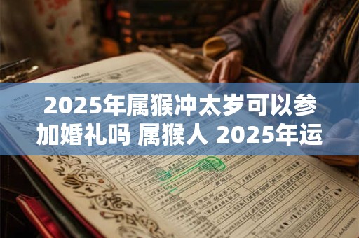 2025年属猴冲太岁可以参加婚礼吗 属猴人 2025年运势如何