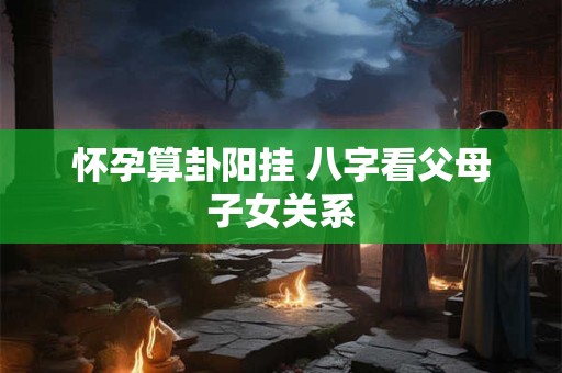 怀孕算卦阳挂 八字看父母子女关系