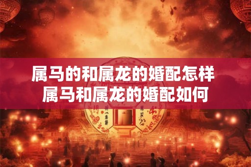 属马的和属龙的婚配怎样 属马和属龙的婚配如何
