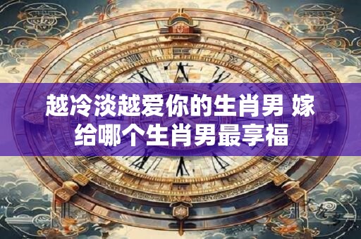越冷淡越爱你的生肖男 嫁给哪个生肖男最享福