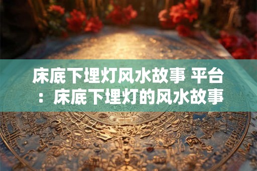床底下埋灯风水故事 平台：床底下埋灯的风水故事