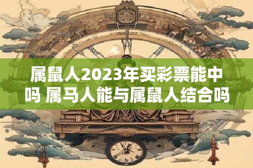 属鼠人2023年买彩票能中吗 属马人能与属鼠人结合吗