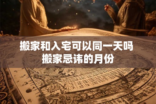 搬家和入宅可以同一天吗 搬家忌讳的月份