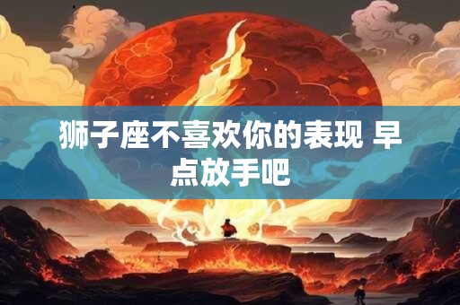 狮子座不喜欢你的表现 早点放手吧 狮子座不喜欢你的表现 早点放手吧