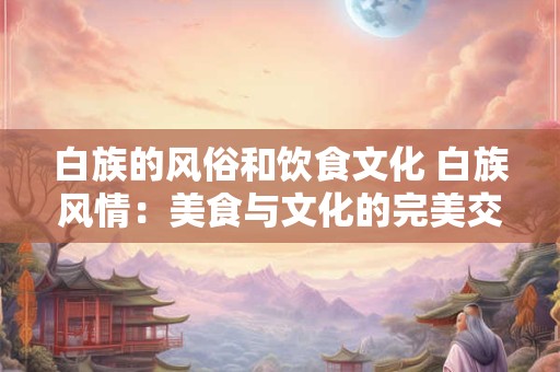 白族的风俗和饮食文化 白族风情：美食与文化的完美交融