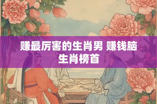赚最厉害的生肖男 赚钱脑生肖榜首