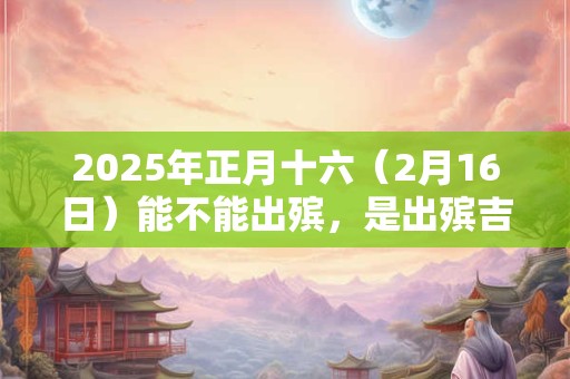2025年正月十六（2月16日）能不能出殡，是出殡吉日吗？