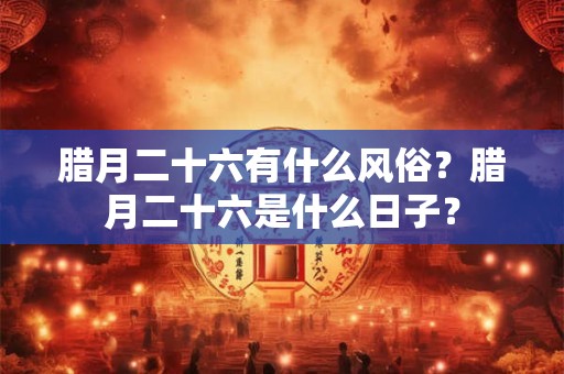 腊月二十六有什么风俗?腊月二十六是什么日子? 腊月二十六有什么风俗?腊月二十六是什么日子?