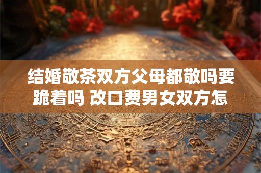 结婚敬茶双方父母都敬吗要跪着吗 改口费男女双方怎么给
