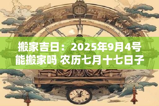 搬家吉日：2025年9月4号能搬家吗 农历七月十七日子好吗