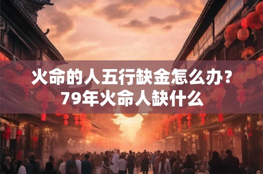 火命的人五行缺金怎么办？79年火命人缺什么
