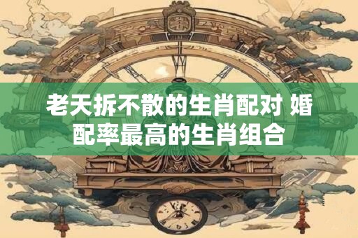 老天拆不散的生肖配对 婚配率最高的生肖组合