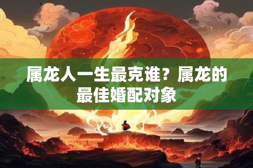 属龙人一生最克谁？属龙的最佳婚配对象