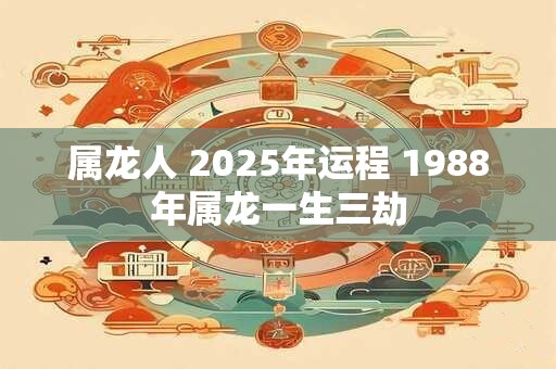 属龙人 2025年运程 1988年属龙一生三劫