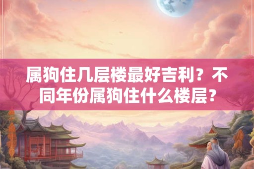 属狗住几层楼最好吉利？不同年份属狗住什么楼层？