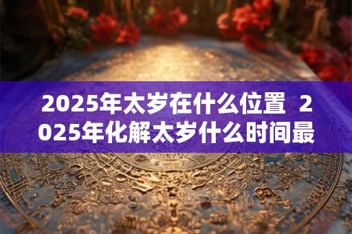 2025年太岁在什么位置  2025年化解太岁什么时间最好