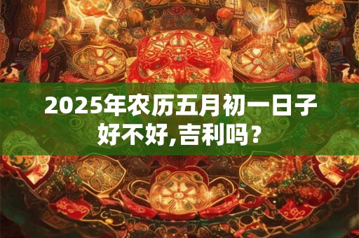 2025年农历五月初一日子好不好,吉利吗？