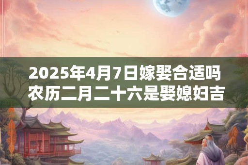 2025年4月7日嫁娶合适吗 农历二月二十六是娶媳妇吉日吗