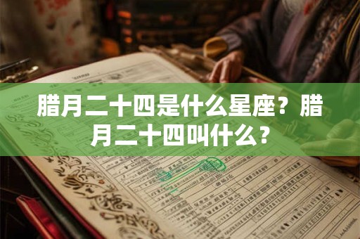 腊月二十四是什么星座？腊月二十四叫什么？