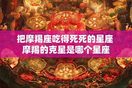 把摩羯座吃得死死的星座 摩羯的克星是哪个星座