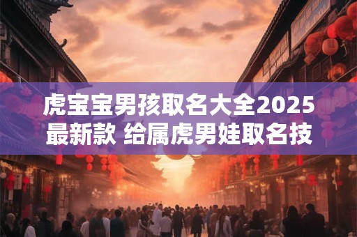 虎宝宝男孩取名大全2025最新款 给属虎男娃取名技巧