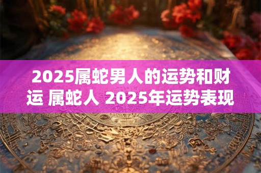 2025属蛇男人的运势和财运 属蛇人 2025年运势表现