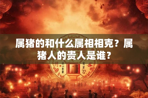 属猪的和什么属相相克？属猪人的贵人是谁？