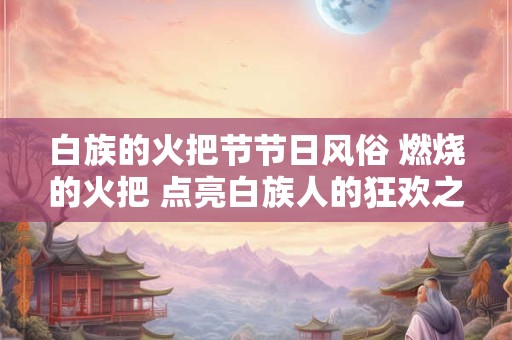 白族的火把节节日风俗 燃烧的火把 点亮白族人的狂欢之夜