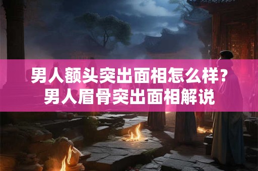 男人额头突出面相怎么样？男人眉骨突出面相解说