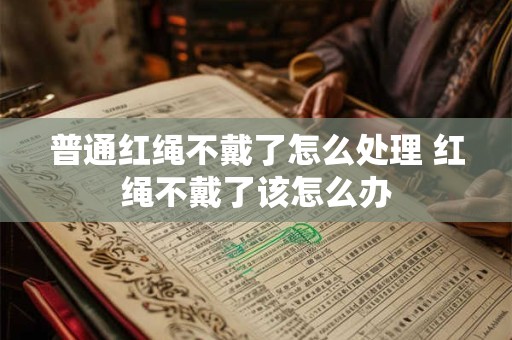 普通红绳不戴了怎么处理 红绳不戴了该怎么办