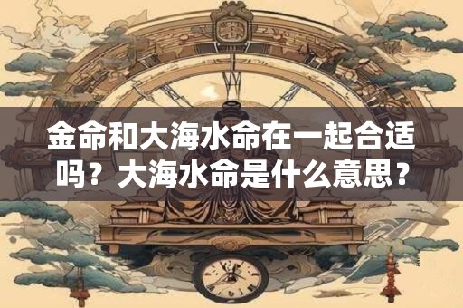 金命和大海水命在一起合适吗?大海水命是什么意思? 金命和大海水命在一起合适吗?大海水命是什么意思?