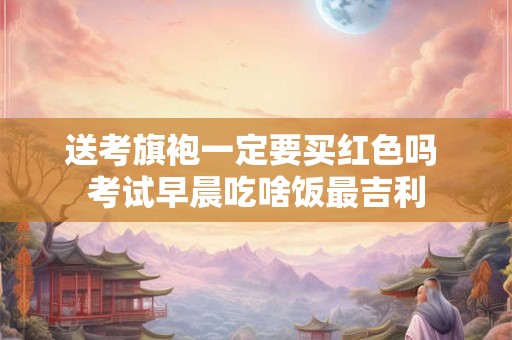 送考旗袍一定要买红色吗 考试早晨吃啥饭最吉利