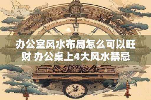 办公室风水布局怎么可以旺财 办公桌上4大风水禁忌