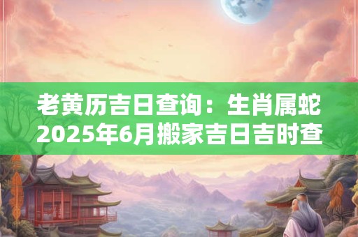 老黄历吉日查询：生肖属蛇2025年6月搬家吉日吉时查询