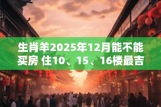 生肖羊2025年12月能不能买房 住10、15、16楼最吉利