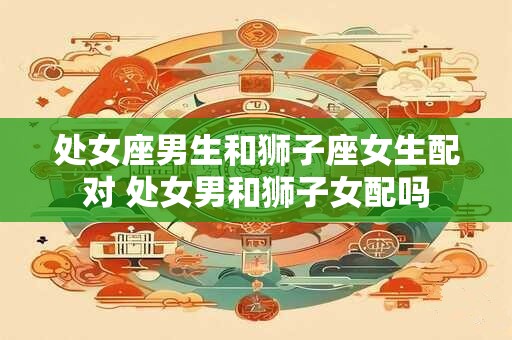 处女座男生和狮子座女生配对 处女男和狮子女配吗
