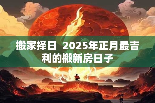 搬家择日  2025年正月最吉利的搬新房日子