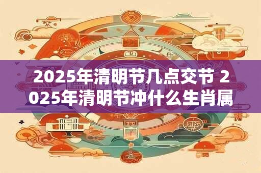 2025年清明节几点交节 2025年清明节冲什么生肖属相