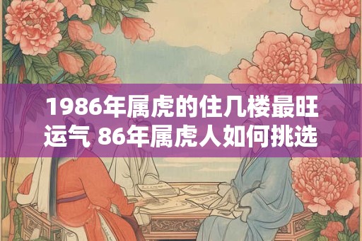 1986年属虎的住几楼最旺运气 86年属虎人如何挑选楼层