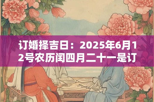 订婚择吉日：2025年6月12号农历闰四月二十一是订婚吉日吗