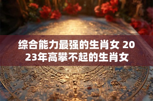 综合能力最强的生肖女 2023年高攀不起的生肖女