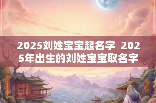 2025刘姓宝宝起名字  2025年出生的刘姓宝宝取名字
