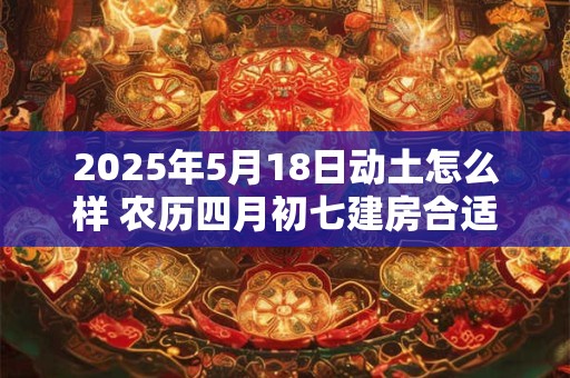 2025年5月18日动土怎么样 农历四月初七建房合适吗