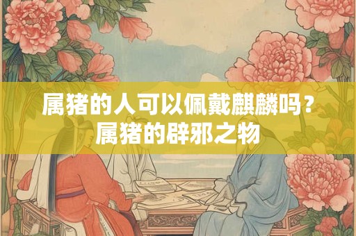 属猪的人可以佩戴麒麟吗？属猪的辟邪之物