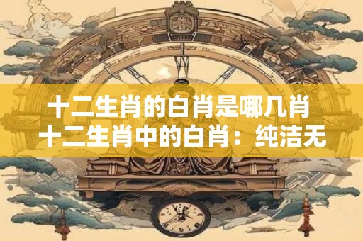 十二生肖的白肖是哪几肖 十二生肖中的白肖：纯洁无暇的象征