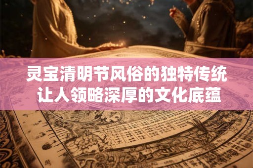 灵宝清明节风俗的独特传统 让人领略深厚的文化底蕴！